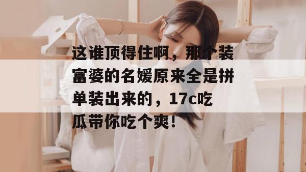 这谁顶得住啊，那个装富婆的名媛原来全是拼单装出来的，17c吃瓜带你吃个爽！