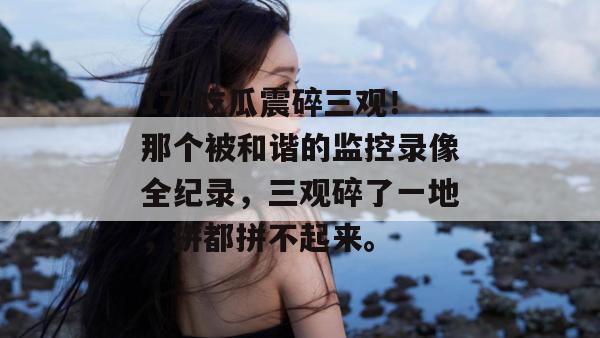 17c吃瓜震碎三观！那个被和谐的监控录像全纪录，三观碎了一地，拼都拼不起来。