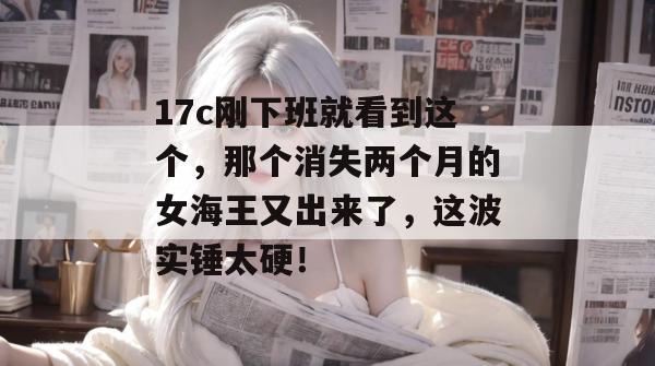 17c刚下班就看到这个，那个消失两个月的女海王又出来了，这波实锤太硬！