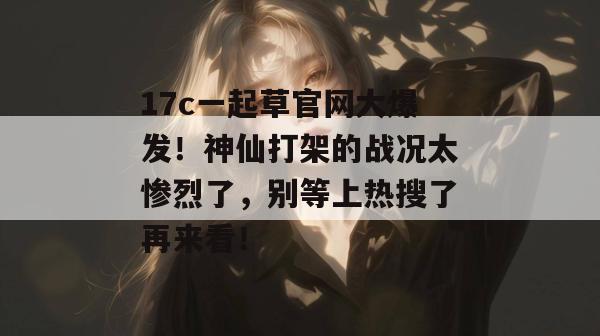 17c一起草官网大爆发！神仙打架的战况太惨烈了，别等上热搜了再来看！