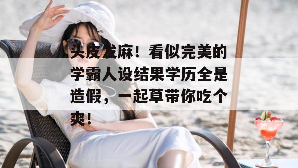 头皮发麻！看似完美的学霸人设结果学历全是造假，一起草带你吃个爽！