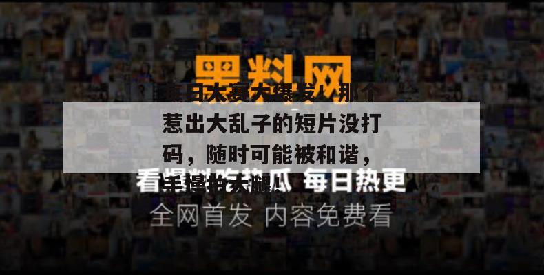 每日大赛大爆发！那个惹出大乱子的短片没打码，随时可能被和谐，手慢拍大腿！