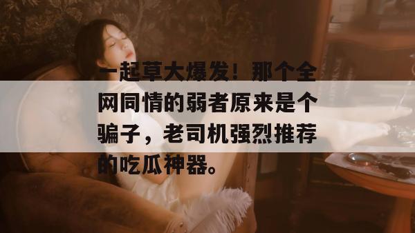 一起草大爆发！那个全网同情的弱者原来是个骗子，老司机强烈推荐的吃瓜神器。
