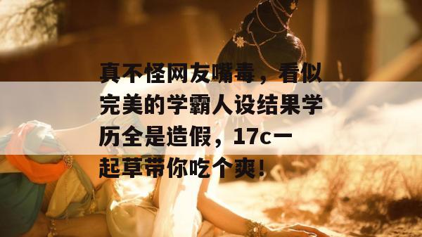真不怪网友嘴毒，看似完美的学霸人设结果学历全是造假，17c一起草带你吃个爽！