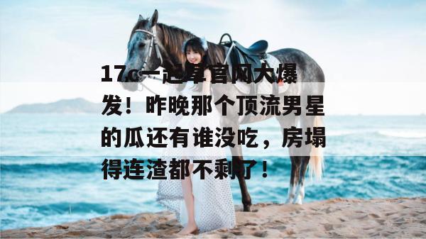17c一起草官网大爆发!昨晚那个顶流男星的瓜还有谁没吃,房塌得连渣都不剩了! 17c一起草官网大爆发!昨晚那个顶流男星的瓜还有谁没吃,房塌得连渣都不剩了!