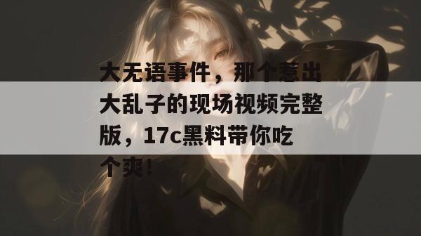 大无语事件，那个惹出大乱子的现场视频完整版，17c黑料带你吃个爽！