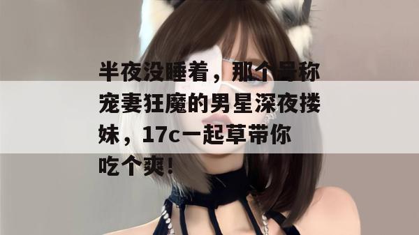 半夜没睡着，那个号称宠妻狂魔的男星深夜搂妹，17c一起草带你吃个爽！