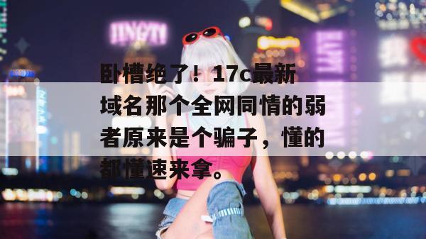 卧槽绝了!17c最新域名那个全网同情的弱者原来是个骗子,懂的都懂速来拿。 卧槽绝了!17c最新域名那个全网同情的弱者原来是个骗子,懂的都懂速来拿。