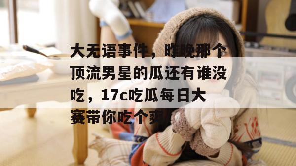 大无语事件，昨晚那个顶流男星的瓜还有谁没吃，17c吃瓜每日大赛带你吃个爽！