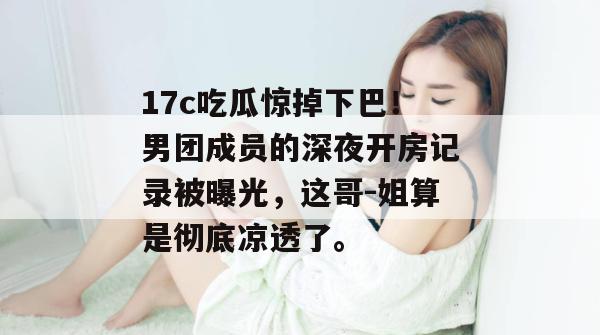 17c吃瓜惊掉下巴！男团成员的深夜开房记录被曝光，这哥-姐算是彻底凉透了。