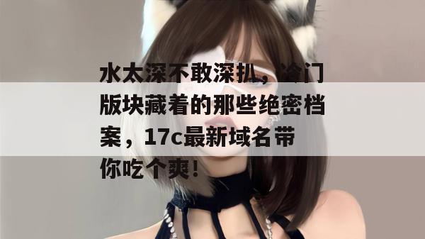 水太深不敢深扒，冷门版块藏着的那些绝密档案，17c最新域名带你吃个爽！