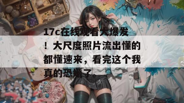 17c在线观看大爆发！大尺度照片流出懂的都懂速来，看完这个我真的恐婚了。