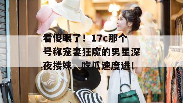 看傻眼了！17c那个号称宠妻狂魔的男星深夜搂妹，吃瓜速度进！