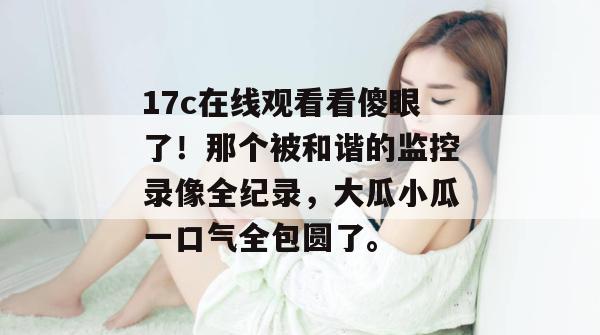 17c在线观看看傻眼了！那个被和谐的监控录像全纪录，大瓜小瓜一口气全包圆了。