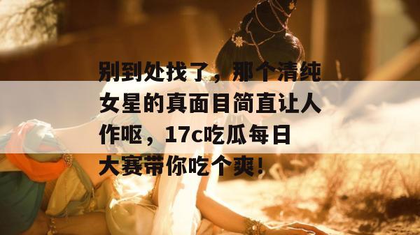 别到处找了，那个清纯女星的真面目简直让人作呕，17c吃瓜每日大赛带你吃个爽！
