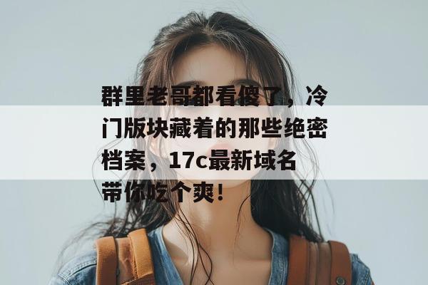 群里老哥都看傻了，冷门版块藏着的那些绝密档案，17c最新域名带你吃个爽！