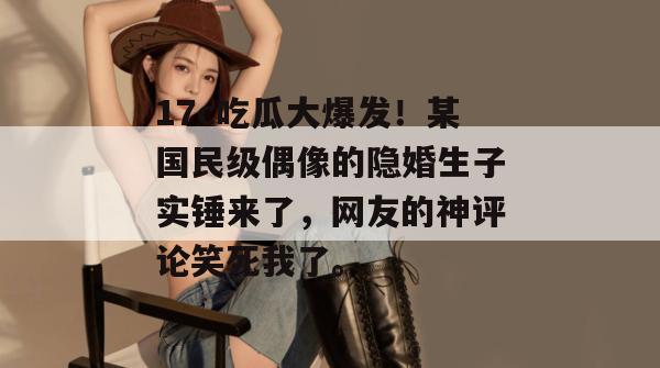 17c吃瓜大爆发！某国民级偶像的隐婚生子实锤来了，网友的神评论笑死我了。