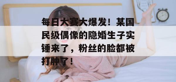 每日大赛大爆发！某国民级偶像的隐婚生子实锤来了，粉丝的脸都被打肿了！