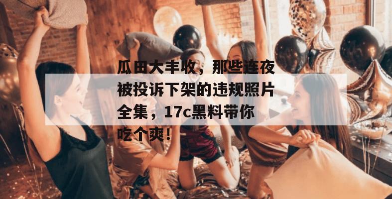 瓜田大丰收,那些连夜被投诉下架的违规照片全集,17c黑料带你吃个爽! 瓜田大丰收,那些连夜被投诉下架的违规照片全集,17c黑料带你吃个爽!