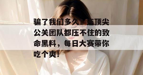 骗了我们多久?连顶尖公关团队都压不住的致命黑料,每日大赛带你吃个爽!