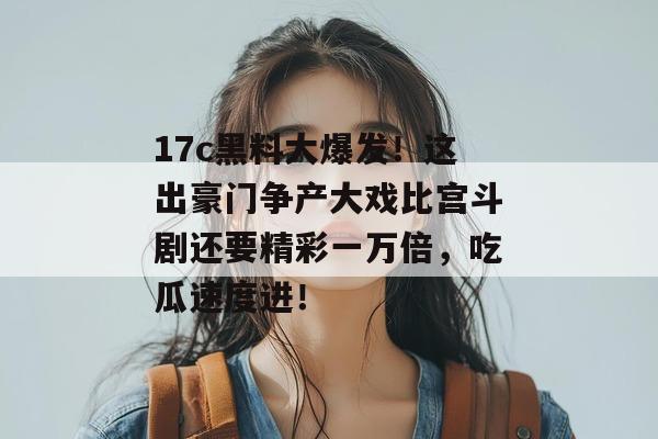 17c黑料大爆发!这出豪门争产大戏比宫斗剧还要精彩一万倍,吃瓜速度进!