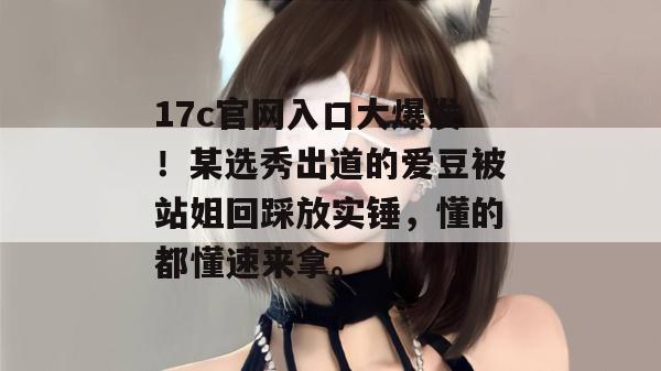 17c官网入口大爆发!某选秀出道的爱豆被站姐回踩放实锤,懂的都懂速来拿。