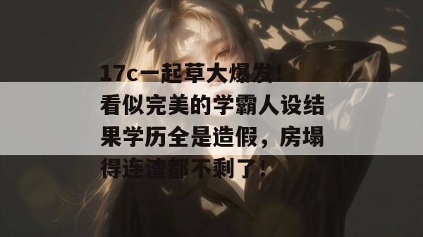 17c一起草大爆发!看似完美的学霸人设结果学历全是造假,房塌得连渣都不剩了!