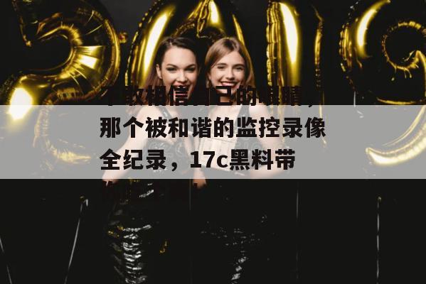 不敢相信自己的眼睛，那个被和谐的监控录像全纪录，17c黑料带你吃个爽！