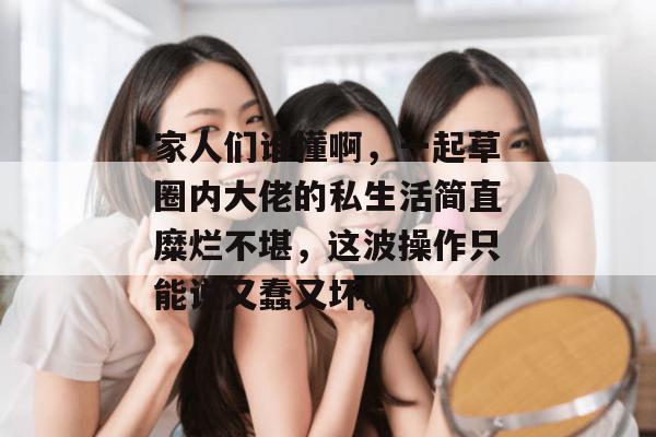 家人们谁懂啊,一起草圈内大佬的私生活简直糜烂不堪,这波操作只能说又蠢又坏。