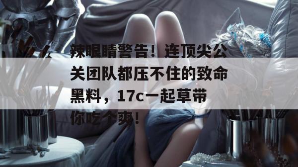 辣眼睛警告！连顶尖公关团队都压不住的致命黑料，17c一起草带你吃个爽！
