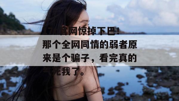 17c官网惊掉下巴!那个全网同情的弱者原来是个骗子,看完真的气死我了。 17c官网惊掉下巴!那个全网同情的弱者原来是个骗子,看完真的气死我了。